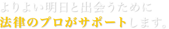 よりよい明日と出会うために法律のプロがサポートします。